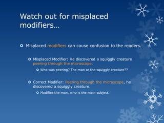 Watch out for misplaced
modifiers…

 Misplaced modifiers can cause confusion to the readers.


    Misplaced Modifier: He discovered a squiggly creature
     peering through the microscope.
        Who was peering? The man or the squiggly creature??


    Correct Modifier: Peering through the microscope, he
     discovered a squiggly creature.
        Modifies the man, who is the main subject.
 