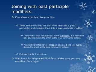 Joining with past participle
modifiers…
 Can show what lead to an action.


    Takes sentences that use the To Be verb and a past
     participle, and changes them into a past participle modifier.


        To Be verb + Past Participle ex: Judith is trapped in a dead-end
         job. So, she decided to enroll at the local community college.


        Past Participle Modifier ex: Trapped at a dead-end job, Judith
         decided to enroll at the local community college.


    Follows the D, I structure
 Watch out for Misplaced Modifiers! Make sure you are
  modifier the subject.
 