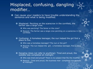 Misplaced, confusing, dangling
modifier…
 Can cause your readers to have trouble understanding the
  sentence and what is being modified.

    Misplaced: Perching on the scarecrow in the cornfield, the
     farmer saw a large crow.
        Who was perching? The famer or the crow?
        Reword: The farmer saw a large crow perching on a scarecrow in the
         cornfield.


    Confusing: A homeless teenager, the nun helped the girl find a
     place to live.
        Who was a homeless teenager? The nun or the girl?
        Reword: The nun helped the girl, a homeless teenager, find a place
         to live.


    Dangling (does not refer to anything): Tired and proud, the
     website was completed at midnight.
        Who was tired and proud? There is no subject that fits the modifier.
        Reword : Tired and proud, the business man completed the website
         at midnight.
 