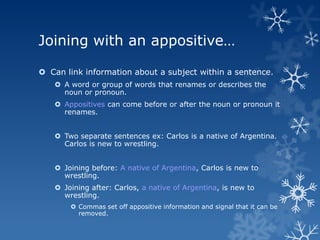 Joining with an appositive…

 Can link information about a subject within a sentence.
    A word or group of words that renames or describes the
     noun or pronoun.
    Appositives can come before or after the noun or pronoun it
     renames.


    Two separate sentences ex: Carlos is a native of Argentina.
     Carlos is new to wrestling.


    Joining before: A native of Argentina, Carlos is new to
     wrestling.
    Joining after: Carlos, a native of Argentina, is new to
     wrestling.
        Commas set off appositive information and signal that it can be
         removed.
 