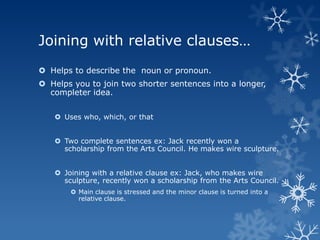 Joining with relative clauses…
 Helps to describe the noun or pronoun.
 Helps you to join two shorter sentences into a longer,
  completer idea.


    Uses who, which, or that


    Two complete sentences ex: Jack recently won a
     scholarship from the Arts Council. He makes wire sculpture.


    Joining with a relative clause ex: Jack, who makes wire
     sculpture, recently won a scholarship from the Arts Council.
        Main clause is stressed and the minor clause is turned into a
         relative clause.
 