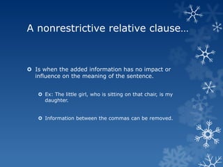 A nonrestrictive relative clause…



 Is when the added information has no impact or
  influence on the meaning of the sentence.


    Ex: The little girl, who is sitting on that chair, is my
     daughter.


    Information between the commas can be removed.
 