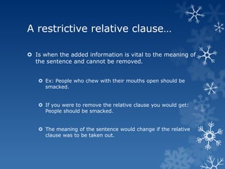 A restrictive relative clause…

 Is when the added information is vital to the meaning of
  the sentence and cannot be removed.


    Ex: People who chew with their mouths open should be
     smacked.


    If you were to remove the relative clause you would get:
     People should be smacked.


    The meaning of the sentence would change if the relative
     clause was to be taken out.
 