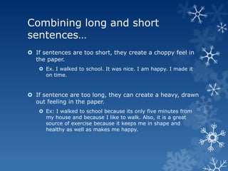 Combining long and short
sentences…
 If sentences are too short, they create a choppy feel in
  the paper.
    Ex. I walked to school. It was nice. I am happy. I made it
     on time.


 If sentence are too long, they can create a heavy, drawn
  out feeling in the paper.
    Ex: I walked to school because its only five minutes from
     my house and because I like to walk. Also, it is a great
     source of exercise because it keeps me in shape and
     healthy as well as makes me happy.
 