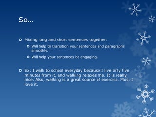 So…

 Mixing long and short sentences together:
     Will help to transition your sentences and paragraphs
      smoothly.
     Will help your sentences be engaging.


 Ex: I walk to school everyday because I live only five
  minutes from it, and walking relaxes me. It is really
  nice. Also, walking is a great source of exercise. Plus, I
  love it.
 