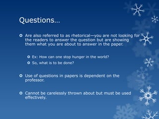 Questions…

 Are also referred to as rhetorical—you are not looking for
  the readers to answer the question but are showing
  them what you are about to answer in the paper.


    Ex: How can one stop hunger in the world?
    So, what is to be done?


 Use of questions in papers is dependent on the
  professor.


 Cannot be carelessly thrown about but must be used
  effectively.
 
