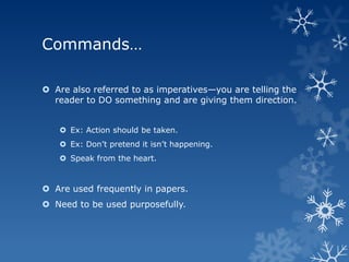 Commands…

 Are also referred to as imperatives—you are telling the
  reader to DO something and are giving them direction.


    Ex: Action should be taken.
    Ex: Don’t pretend it isn’t happening.
    Speak from the heart.


 Are used frequently in papers.
 Need to be used purposefully.
 