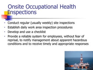 Onsite Occupational Health Inspections Conduct regular (usually weekly) site inspections  Establish daily work area inspection procedures  Develop and use a checklist Provide a reliable system for employees, without fear of reprisal, to notify management about apparent hazardous conditions and to receive timely and appropriate responses 