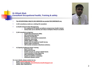 Dr HItesh Shah Consultant Occupational health, Training & safety The OCCUPATIONAL HEALTH (OH) SERVICES we provide FOR CORPORATE are; 1) OH consultancy onsite as a visiting OH consultant. 2) Health Checks & Data Management; Pre employment & Health surveillance programmes (health checks) Clinical data use to identify and reduce workplace illness & accident. 3) OH consultancy programs; Health Risk Assessment (HRA) Self-sustaining programs Wellness Introduction Ergonomic work stations assessment. Ergonomic work-shop OHSAS 18001 & 18002 Remote Site Occupational health Survey. Medico-legal consultancy. CER (Carbon emissions reductions) advisory. 4) Capacity building & Onsite Training; Basic First Aid. Advanced First Aid Health Lectures on various related issues. Communication & Data Reporting HRA methodology orientation Health Surveillance orientation Infectious disease control For more details, please contact me on; Email;  [email_address] Please visit my Website;  www.drhiteshocchealth.blogspot.com Mobile; 0091-9820359731 