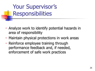 Your Supervisor’s Responsibilities Analyze work to identify potential hazards in area of responsibility Maintain physical protections in work areas Reinforce employee training through  performance feedback and, if needed, enforcement of safe work practices 