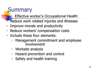 Summary Reduce work related injuries and illnesses Improve morale and productivity Reduce workers’ compensation costs Include these four elements: Management commitment and employee  involvement Worksite analysis Hazard prevention and control Safety and health training Effective worker’s Occupational Health: 