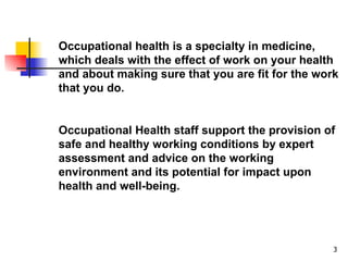 Occupational health is a specialty in medicine, which deals with the effect of work on your health and about making sure that you are fit for the work that you do.  Occupational Health staff support the provision of safe and healthy working conditions by expert assessment and advice on the working environment and its potential for impact upon health and well-being. 