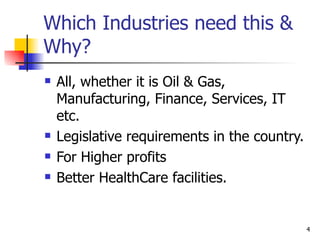 Which Industries need this & Why? All, whether it is Oil & Gas, Manufacturing, Finance, Services, IT etc. Legislative requirements in the country. For Higher profits Better HealthCare facilities. 