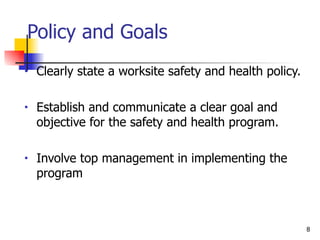Policy and Goals Clearly state a worksite safety and health policy. Establish and communicate a clear goal and objective for the safety and health program. Involve top management in implementing the program 