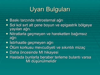Uyarı Bulguları Baskı tarzında retrosternal ağrı Sol kol sırt alt çene boyun ve epigastrik bölgeye yayılan ağrı. Nitratlarla geçmeyen ve hareketten bağımsız ağrı İstirhaatle geçmeyen ağrı Ölüm korkusu mevcudiyeti ve sıkıntılı mizaç Daha öncesinde MI hikayesi Hastada bunlarla beraber terleme bulantı varsa  MI düşünülmelidir 
