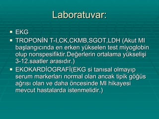 Laboratuvar: EKG TROPONİN T-I,CK,CKMB,SGOT,LDH (Akut MI başlangıcında en erken yükselen test miyoglobin olup nonspesifiktir.Değerlerin ortalama yükselişi 3-12.saatler arasıdır.) EKOKARDİOGRAFİ(EKG si tanısal olmayıp serum markerları normal olan ancak tipik göğüs ağrısı olan ve daha öncesinde MI hikayesi mevcut hastalarda istenmelidir.) 