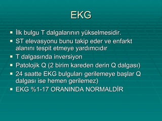 EKG İlk bulgu T dalgalarının yükselmesidir. ST elevasyonu bunu takip eder ve enfarkt alanını tespit etmeye yardımcıdır T dalgasında inversiyon Patolojik Q (2 birim kareden derin Q dalgası) 24 saatte EKG bulguları gerilemeye başlar Q dalgası ise hemen gerilemez)  EKG %1-17 ORANINDA NORMALDİR 