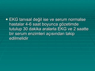 EKG tanısal değil ise ve serum normalse hastalar 4-6 saat boyunca gözetimde tutulup 30 dakika aralarla EKG ve 2 saatte bir serum enzimleri açısından takip edilmelidir 