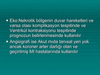 Eko:Nekrotik bölgenin duvar hareketleri ve varsa olası komplikasyon tespitinde ve Ventrikül kontraksiyonu tespitinde prognozun belirlenmesinde kullanılır Angiografi ise Akut mıda tanısal yeri yok ancak koroner arter darlığı olan ve geçirilmiş MI hastalarında kullanılır 