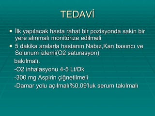 TEDAVİ İlk yapılacak hasta rahat bir pozisyonda sakin bir yere alınmalı monitörize edilmeli 5 dakika aralarla hastanın Nabız,Kan basıncı ve Solunum izlemi(O2 saturasyon) bakılmalı. -O2 inhalasyonu 4-5 Lt/Dk -300 mg Aspirin çiğnetilmeli -Damar yolu açılmalı%0,09’luk serum takılmalı 