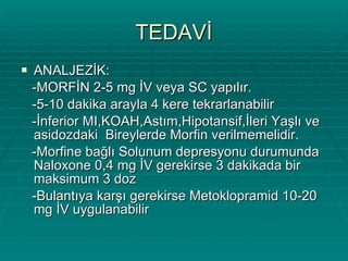 TEDAVİ ANALJEZİK: -MORFİN 2-5 mg İV veya SC yapılır. -5-10 dakika arayla 4 kere tekrarlanabilir -İnferior MI,KOAH,Astım,Hipotansif,İleri Yaşlı ve asidozdaki  Bireylerde Morfin verilmemelidir. -Morfine bağlı Solunum depresyonu durumunda  Naloxone 0,4 mg İV gerekirse 3 dakikada bir maksimum 3 doz -Bulantıya karşı gerekirse Metoklopramid 10-20 mg İV uygulanabilir 