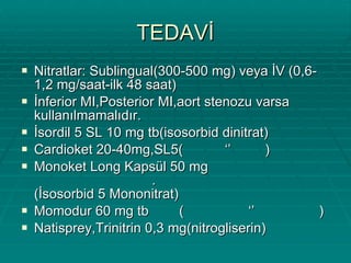 TEDAVİ Nitratlar: Sublingual(300-500 mg) veya İV (0,6-1,2 mg/saat-ilk 48 saat) İnferior MI,Posterior MI,aort stenozu varsa kullanılmamalıdır. İsordil 5 SL 10 mg tb(isosorbid dinitrat) Cardioket 20-40mg,SL5(  ‘’  ) Monoket Long Kapsül 50 mg  .  (İsosorbid 5 Mononitrat) Momodur 60 mg tb  (  ‘’  ) Natisprey,Trinitrin 0,3 mg(nitrogliserin) 