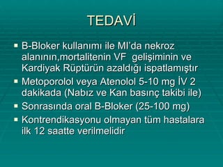 TEDAVİ B-Bloker kullanımı ile MI’da nekroz alanının,mortalitenin VF  gelişiminin ve Kardiyak Rüptürün azaldığı ispatlamıştır Metoporolol veya Atenolol 5-10 mg İV 2 dakikada (Nabız ve Kan basınç takibi ile) Sonrasında oral B-Bloker (25-100 mg) Kontrendikasyonu olmayan tüm hastalara ilk 12 saatte verilmelidir 