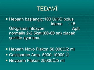 TEDAVİ Heparin başlangıç:100 Ü/KG bolus  .  İdame  : 15  Ü/Kg/saat infüzyon  Aptt normalin 2-2,5katı(60-80 sn) olacak şekilde ayarlanır Heparin Novo Flakon 50,000Ü/2 ml Calciparine Amp. 5000-10000 Ü Nevparin Flakon 25000Ü/5 ml 