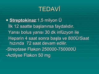 TEDAVİ Streptokinaz :1,5 milyon Ü İlk 12 saatte başlanırsa faydalıdır. Yarısı bolus yarısı 30 dk infüzyon ile Heparin 4 saat sonra başla ve 800Ü/Saat hızında  72 saat devam edilir. -Streptase Flakon 250000-750000Ü -Actilyse Flakon 50 mg 