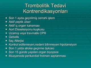 Trombolitik Tedavi Kontrendikasyonları Son 1 ayda geçirilmiş cerrahi işlem Aktif peptik ülser Aktif iç organ kanaması  Aort Disseksiyonu kuşkusu Uzamış veya travmatik CPR Gebelik İlaç Allerjisi Kontrol edilemeyen,nedeni bilinmeyen hipotansiyon Son 1 yılda stroke geçirme öyküsü Son 15 günde yapılan organ biyopsisi Muayenede perikardial frotman saptanması 