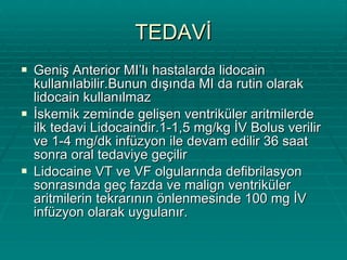 TEDAVİ Geniş Anterior MI’lı hastalarda lidocain kullanılabilir.Bunun dışında MI da rutin olarak lidocain kullanılmaz  İskemik zeminde gelişen ventriküler aritmilerde ilk tedavi Lidocaindir.1-1,5 mg/kg İV Bolus verilir ve 1-4 mg/dk infüzyon ile devam edilir 36 saat sonra oral tedaviye geçilir  Lidocaine VT ve VF olgularında defibrilasyon sonrasında geç fazda ve malign ventriküler aritmilerin tekrarının önlenmesinde 100 mg İV infüzyon olarak uygulanır. 