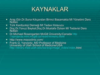 KAYNAKLAR Araş.Gör.Dr.Suna Kılıçarslan Birinci Basamakta MI Yönetimi Ders Notları Türk Kardiyoloji Derneği MI Tedavi Kılavuzu Doç.Dr.Yavuz Baykal,Doç.Dr.Mustafa Özkan MI Tedavisi Ders Notları Dr.Michael Rosengarten McGill Üniversity/Canada  http ://sprojects.mmi.mcgill.ca/heart/mimenu.html http://www.mayoclinic.com/ Frank G. Yanowitz, MD Professor of Medicine University of Utah School of Medicine/USA  http://library.med.utah.edu/kw/ecg/image_index/index .html 