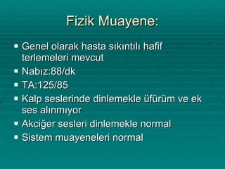 Fizik Muayene: Genel olarak hasta sıkıntılı hafif terlemeleri mevcut Nabız:88/dk TA:125/85 Kalp seslerinde dinlemekle üfürüm ve ek ses alınmıyor Akciğer sesleri dinlemekle normal Sistem muayeneleri normal 