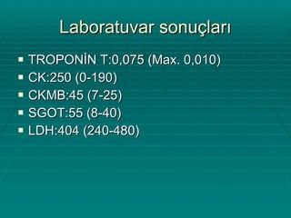 Laboratuvar sonuçları TROPONİN T:0,075 (Max. 0,010) CK:250 (0-190) CKMB:45 (7-25) SGOT:55 (8-40) LDH:404 (240-480) 