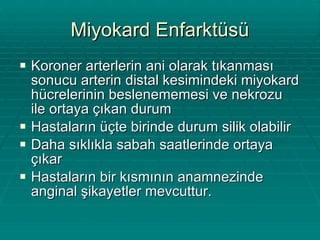 Miyokard Enfarktüsü Koroner arterlerin ani olarak tıkanması sonucu arterin distal kesimindeki miyokard hücrelerinin beslenememesi ve nekrozu ile ortaya çıkan durum Hastaların üçte birinde durum silik olabilir Daha sıklıkla sabah saatlerinde ortaya çıkar Hastaların bir kısmının anamnezinde anginal şikayetler mevcuttur. 