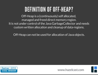 Off-Heap is a(continuously) self allocated,
managed and freed directmemoryregion.
Itis notunder controlof the JavaGarbageCollector and needs
custom written allocation and cleanup of data-regions.
Off-Heap can notbe used for allocation of Javaobjects.
DEFINITION OF OFF-HEAP?
www.hazelcast.com
 