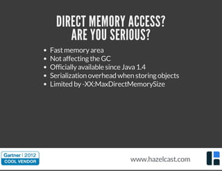 DIRECT MEMORY ACCESS?
ARE YOU SERIOUS?
Fastmemoryarea
Notaffectingthe GC
Officiallyavailable since Java1.4
Serialization overhead when storingobjects
Limited by-XX:MaxDirectMemorySize
www.hazelcast.com
 