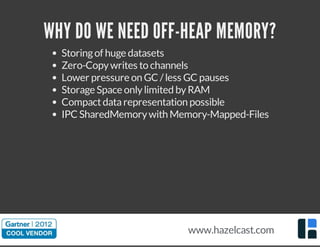 WHY DO WE NEED OFF-HEAP MEMORY?
Storingof huge datasets
Zero-Copywrites to channels
Lower pressure on GC /less GC pauses
Storage Space onlylimited byRAM
Compactdatarepresentation possible
IPC SharedMemorywith Memory-Mapped-Files
www.hazelcast.com
 