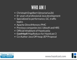 WHO AM I
Christoph Engelbert(@noctarius2k)
8+ years of professionalJavadevelopment
Specialized to performance, GC, traffic
topics
Apache DirectMemoryPMC
Previous companies incl. Ubisoftand HRS
OfficialInhabitantof Hazelcastia
CastMapRMapReduce for Hazelcast3
Co-Author JavaOff-heap JEP Proposal
www.hazelcast.com
 