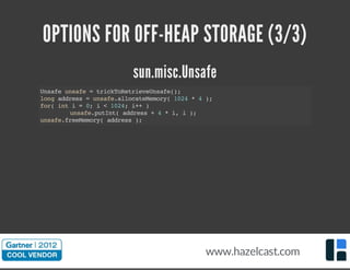 OPTIONS FOR OFF-HEAP STORAGE (3/3)
sun.misc.Unsafe
Unsafeunsafe=trickToRetrieveUnsafe();
longaddress=unsafe.allocateMemory(1024*4);
for(inti=0;i<1024;i++)
unsafe.putInt(address+4*i,i);
unsafe.freeMemory(address);
www.hazelcast.com
 