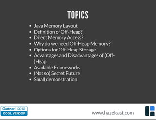 TOPICS
JavaMemoryLayout
Definition of Off-Heap?
DirectMemoryAccess?
Whydo we need Off-Heap Memory?
Options for Off-Heap Storage
Advantages and Disadvantages of (Off-
)Heap
Available Frameworks
(Notso) SecretFuture
Smalldemonstration
www.hazelcast.com
 