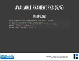 AVAILABLE FRAMEWORKS (5/5)
MapDB.org
DBdb=DBMaker.newDirectMemoryDB().sizeLimit(2).make();
//ReturnsaHTreeMapextendsConcurrentMap
Map<String,String>map=db.createHashMap("cache").make();
map.put("MyKey","SomeValue");
Stringvalue=map.get("MyKey");
www.hazelcast.com
 