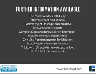 FURTHER INFORMATION AVAILABLE
The Must-Read for Off-Heap
http://bit.ly/must-read-off-heap
PacketObjectDescription from IBM
http://bit.ly/packet-objects
CompactDatastructures (Martin Thompson)
http://bit.ly/compact-datastructures
C++ Like Performance for Serialization
http://bit.ly/serialization-performance
Tricks with DirectMemoryAccess in Java
http://bit.ly/direct-memory-tricks
www.hazelcast.com
 