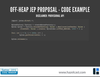 OFF-HEAP JEP PROPOSAL - CODE EXAMPLE
DISCLAIMER: PROVISIONAL API
importjavax.direct.*;
BytesFactoryfactory=createBytesFactory();
Bytesbytes=factory.boundsChecking(false).deallocationChecks(false)
.freeOnGC(false).create(ByteOrder.LITTLE_ENDIAN,1024*4);
for(inti=0;i<1024;i++)
bytes.putVolatileInt(i);
bytes.release();
www.hazelcast.com
 