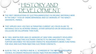 HISTORY AND
DEVELOPMENT
 THE FIRST OBSERVATIONS OF ELECTROLUMINESCENCE IN ORGANIC MATERIALS WERE
IN THE EARLY 1950S BY ANDRÉ BERNANOSE AND CO-WORKERS AT THE NANCY-
UNIVERSITÉ, FRANCE.
 THEY APPLIED HIGH-VOLTAGE ALTERNATING CURRENT (AC) FIELDS IN AIR TO
MATERIALS SUCH AS ACRIDINE ORANGE, EITHER DEPOSITED ON OR DISSOLVED IN
CELLULOSE OR CELLOPHANE THIN FILMS.
 IN 1960, MARTIN POPE AND CO-WORKERS AT NEW YORK UNIVERSITY DEVELOPED
OHMIC DARK-INJECTING ELECTRODE CONTACTS TO ORGANIC CRYSTALS. THEY
FURTHER DESCRIBED THE NECESSARY ENERGETIC REQUIREMENTS (WORK FUNCTIONS)
FOR HOLE AND ELECTRON INJECTING ELECTRODE CONTACTS.
 ALSO IN 1965, W. HELFRICH AND W. G. SCHNEIDER OF THE NATIONAL RESEARCH
COUNCIL IN CANADA PRODUCED DOUBLE INJECTION RECOMBINATION
 
