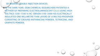 OF MODERN DOUBLE INJECTION DEVICES.
IN THE SAME YEAR, DOW CHEMICAL RESEARCHERS PATENTED A
METHOD OF PREPARING ELECTROLUMINESCENT CELLS USING HIGH
VOLTAGE (500–1500 V) AC-DRIVEN (100–3000 HZ) ELECTRICALLY
INSULATED ONE MILLIMETRE THIN LAYERS OF A MELTED PHOSPHOR
CONSISTING OF GROUND ANTHRACENE POWDER, TETRACENE, AND
GRAPHITE POWDER.
 