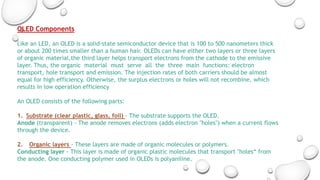 OLED Components
Like an LED, an OLED is a solid-state semiconductor device that is 100 to 500 nanometers thick
or about 200 times smaller than a human hair. OLEDs can have either two layers or three layers
of organic material,the third layer helps transport electrons from the cathode to the emissive
layer. Thus, the organic material must serve all the three main functions: electron
transport, hole transport and emission. The injection rates of both carriers should be almost
equal for high efficiency. Otherwise, the surplus electrons or holes will not recombine, which
results in low operation efficiency
An OLED consists of the following parts:
1. Substrate (clear plastic, glass, foil) - The substrate supports the OLED.
Anode (transparent) - The anode removes electrons (adds electron "holes") when a current flows
through the device.
2. Organic layers - These layers are made of organic molecules or polymers.
Conducting layer - This layer is made of organic plastic molecules that transport "holes“ from
the anode. One conducting polymer used in OLEDs is polyaniline.
 