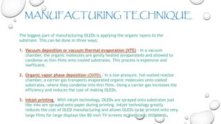 The biggest part of manufacturing OLEDs is applying the organic layers to the
substrate. This can be done in three ways:
1. Vacuum deposition or vacuum thermal evaporation (VTE) - In a vacuum
chamber, the organic molecules are gently heated (evaporated) and allowed to
condense as thin films onto cooled substrates. This process is expensive and
inefficient.
2. Organic vapor phase deposition (OVPD) - In a low-pressure, hot-walled reactor
chamber, a carrier gas transports evaporated organic molecules onto cooled
substrates, where they condense into thin films. Using a carrier gas increases the
efficiency and reduces the cost of making OLEDs.
3. Inkjet printing - With inkjet technology, OLEDs are sprayed onto substrates just
like inks are sprayed onto paper during printing. Inkjet technology greatly
reduces the cost of OLED manufacturing and allows OLEDs to be printed onto very
large films for large displays like 80-inch TV screens or electronic billboards.
MANUFACTURING TECHNIQUE
 
