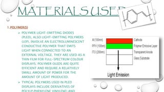 MATERIALS USED
1.POLYMER(S)
 POLYMER LIGHT-EMITTING DIODES
(PLED), ALSO LIGHT-EMITTING POLYMERS
(LEP), INVOLVE AN ELECTROLUMINESCENT
CONDUCTIVE POLYMER THAT EMITS
LIGHT WHEN CONNECTED TO AN
EXTERNAL VOLTAGE. THEY ARE USED AS A
THIN FILM FOR FULL-SPECTRUM COLOUR
DISPLAYS. POLYMER OLEDS ARE QUITE
EFFICIENT AND REQUIRE A RELATIVELY
SMALL AMOUNT OF POWER FOR THE
AMOUNT OF LIGHT PRODUCED.
 TYPICAL POLYMERS USED IN PLED
DISPLAYS INCLUDE DERIVATIVES OF
 