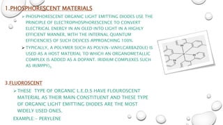 1.PHOSPHORESCENT MATERIALS
 PHOSPHORESCENT ORGANIC LIGHT EMITTING DIODES USE THE
PRINCIPLE OF ELECTROPHOSPHORESCENCE TO CONVERT
ELECTRICAL ENERGY IN AN OLED INTO LIGHT IN A HIGHLY
EFFICIENT MANNER, WITH THE INTERNAL QUANTUM
EFFICIENCIES OF SUCH DEVICES APPROACHING 100%.
 TYPICALLY, A POLYMER SUCH AS POLY(N-VINYLCARBAZOLE) IS
USED AS A HOST MATERIAL TO WHICH AN ORGANOMETALLIC
COMPLEX IS ADDED AS A DOPANT. IRIDIUM COMPLEXES SUCH
AS IR(MPPY)3.
3.FLUOROSCENT
THESE TYPE OF ORGANIC L.E.D.S HAVE FLOUROSCENT
MATERIAL AS THEIR MAIN CONSTITUENT AND THESE TYPE
OF ORGANIC LIGHT EMITTING DIODES ARE THE MOST
WIDELY USED ONES.
EXAMPLE:- PERYLENE
 